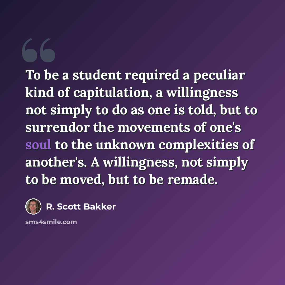 “To be a student required a peculiar kind of capitulation, a willingness not simply to do as one is told, but to surrendor the movements of one's soul to the unknown complexities of another's. A willingness, not simply to be moved, but to be remade.” quote by R. Scott Bakker