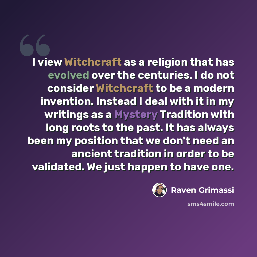 “I view Witchcraft as a religion that has evolved over the centuries. I do not consider Witchcraft to be a modern invention. Instead I deal with it in my writings as a Mystery Tradition with long roots to the past. It has always been my position that we don't need an ancient tradition in order to…” quote by Raven Grimassi