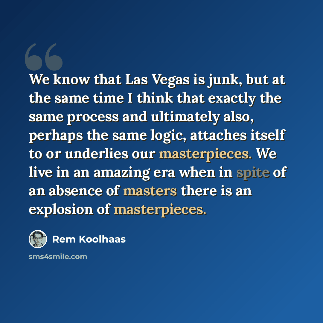 “We know that Las Vegas is junk, but at the same time I think that exactly the same process and ultimately also, perhaps the same logic, attaches itself to or underlies our masterpieces. We live in an amazing era when in spite of an absence of masters there is an explosion of masterpieces.” quote by Rem Koolhaas