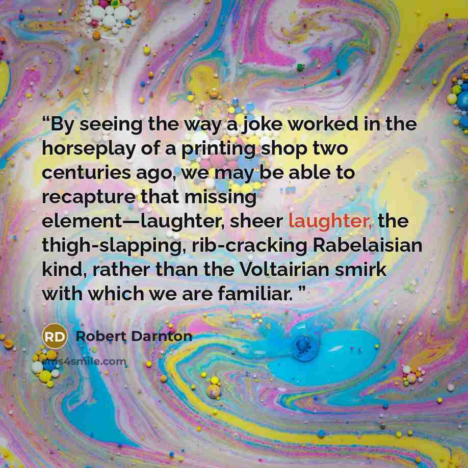 “By seeing the way a joke worked in the horseplay of a printing shop two centuries ago, we may be able to recapture that missing element—laughter, sheer laughter, the thigh-slapping, rib-cracking Rabelaisian kind, rather than the Voltairian smirk with which we are familiar.” quote by Robert Darnton