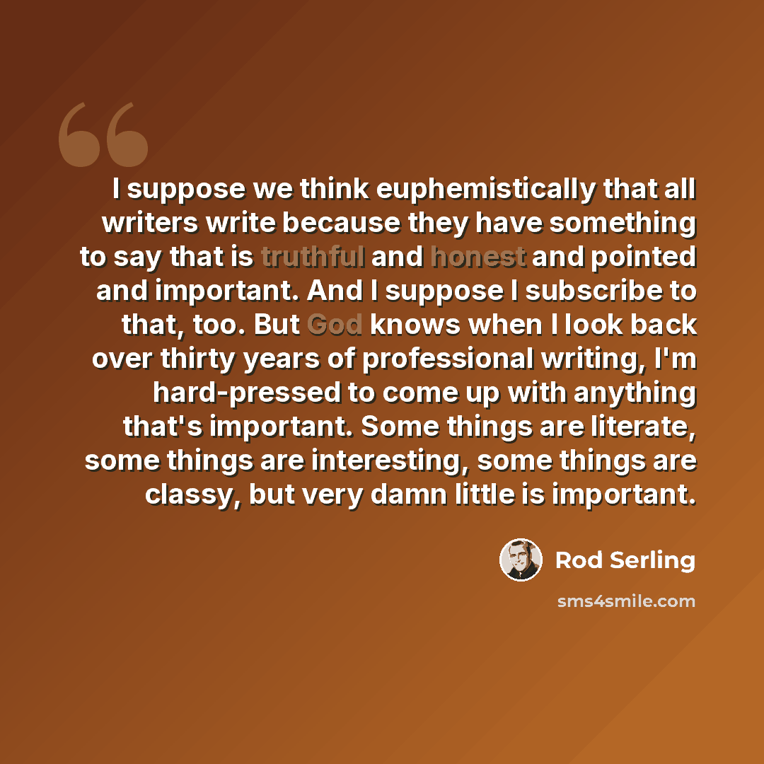 “I suppose we think euphemistically that all writers write because they have something to say that is truthful and honest and pointed and important. And I suppose I subscribe to that, too. But God knows when I look back over thirty years of professional writing, I'm hard-pressed to come up with…” quote by Rod Serling