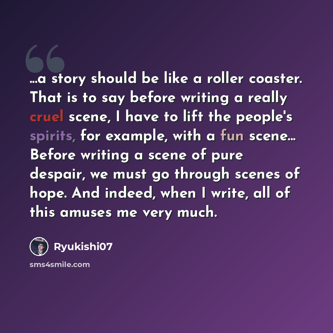 “...a story should be like a roller coaster. That is to say before writing a really cruel scene, I have to lift the people's spirits, for example, with a fun scene... Before writing a scene of pure despair, we must go through scenes of hope. And indeed, when I write, all of this amuses me very much.” quote by Ryukishi07