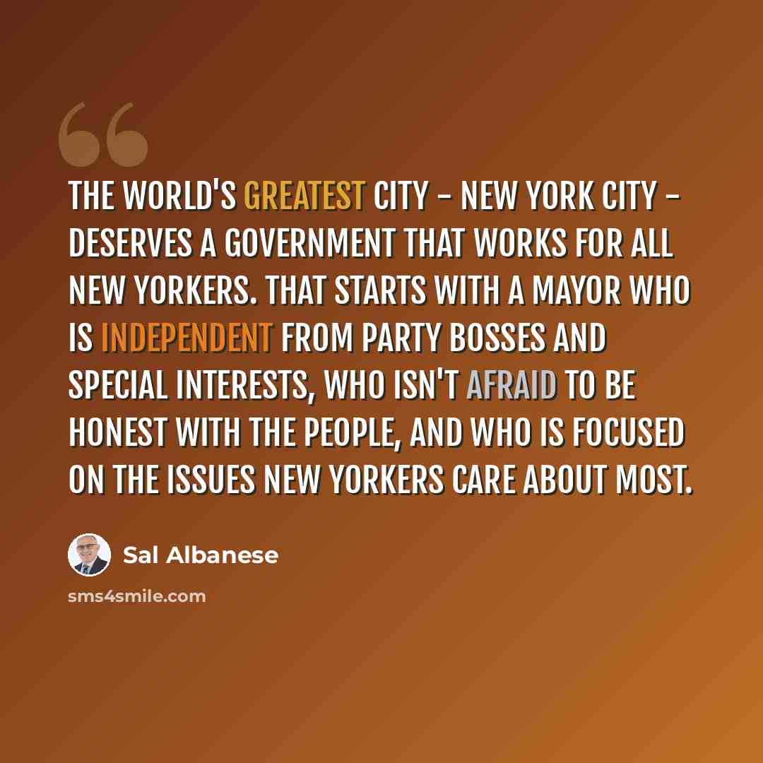 “The world's greatest city - New York City - deserves a government that works for all New Yorkers. That starts with a mayor who is independent from party bosses and special interests, who isn't afraid to be honest with the people, and who is focused on the issues New Yorkers care about most.” quote by Sal Albanese