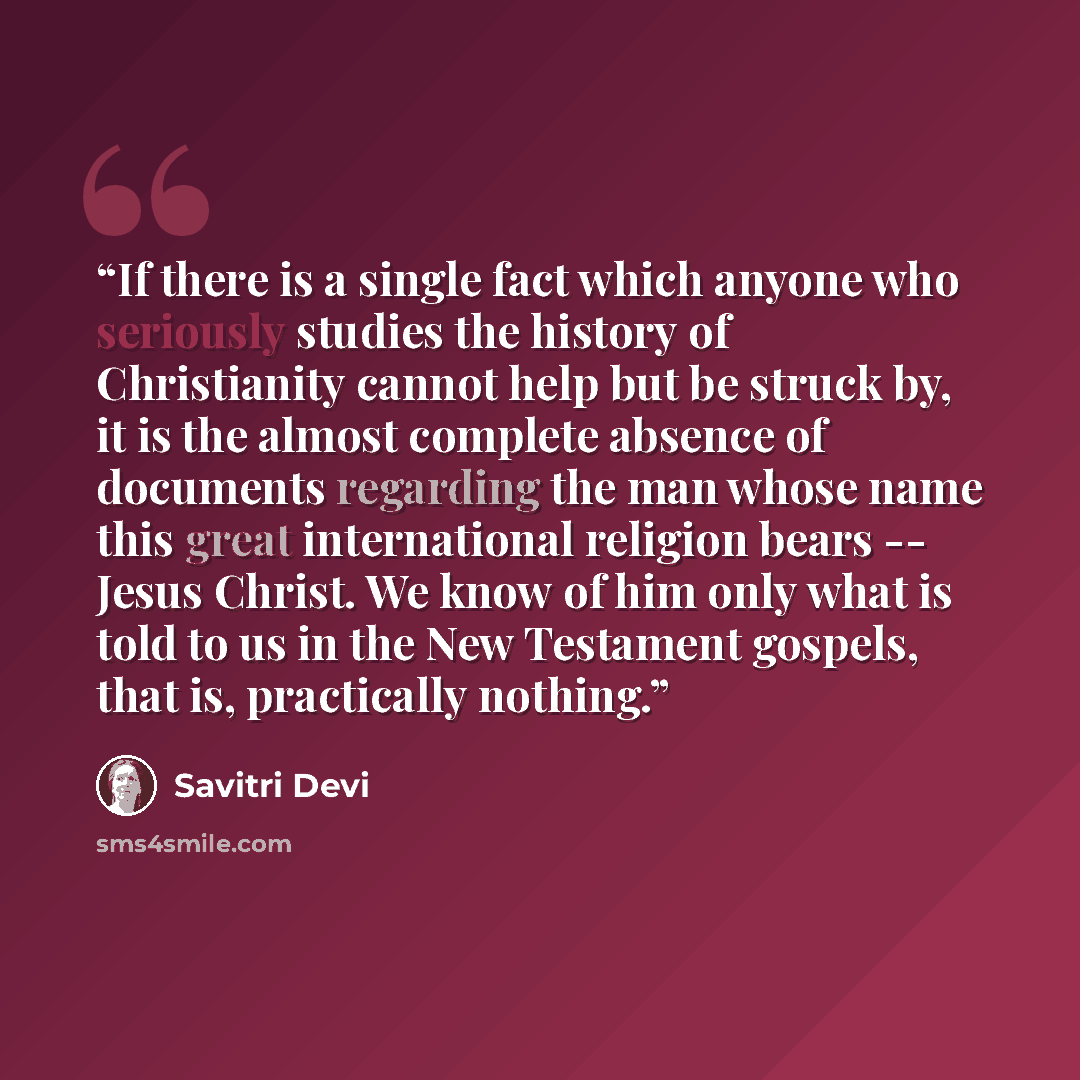 “If there is a single fact which anyone who seriously studies the history of Christianity cannot help but be struck by, it is the almost complete absence of documents regarding the man whose name this great international religion bears -- Jesus Christ. We know of him only what is told to us in the…” quote by Savitri Devi