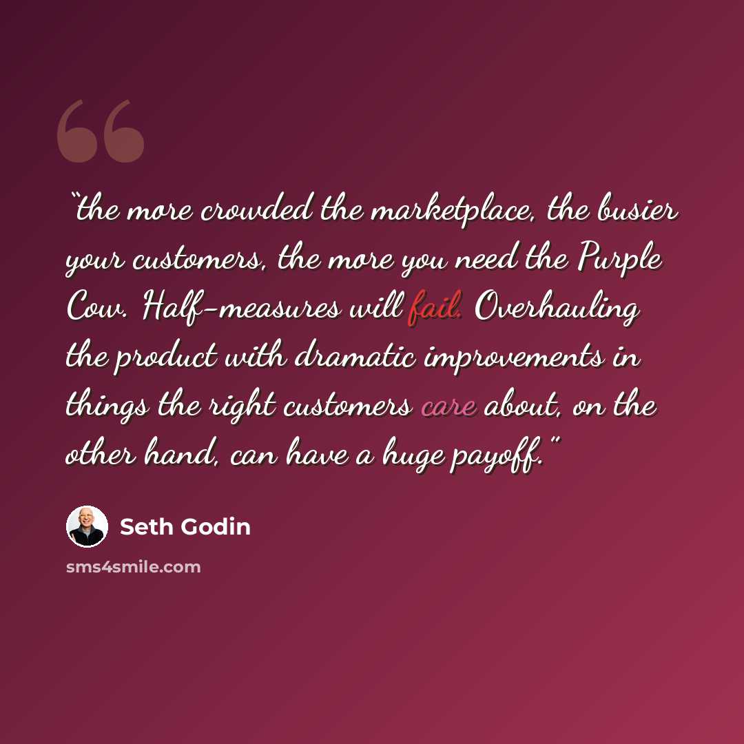 “the more crowded the marketplace, the busier your customers, the more you need the Purple Cow. Half-measures will fail. Overhauling the product with dramatic improvements in things the right customers care about, on the other hand, can have a huge payoff.” quote by Seth Godin