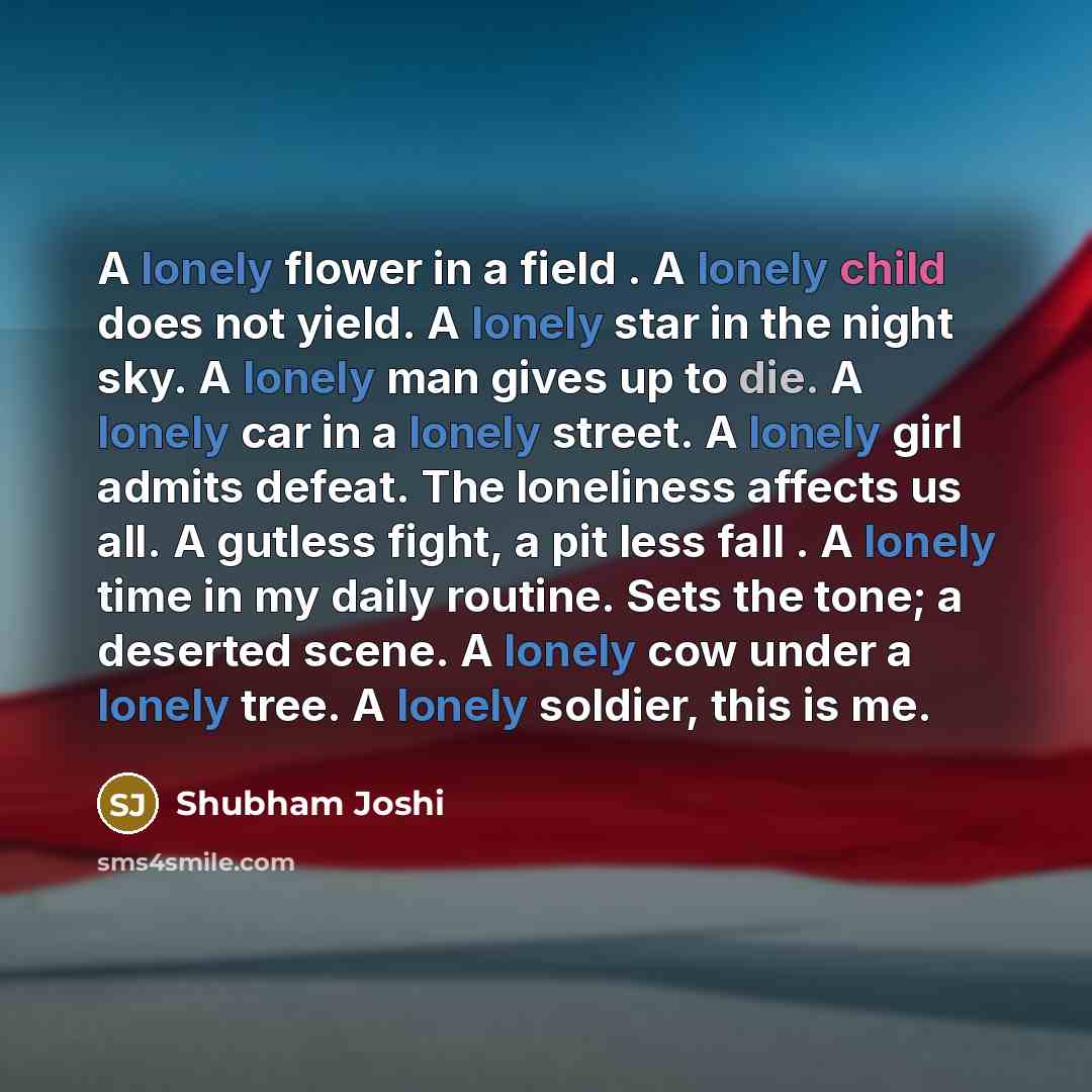 “A lonely flower in a field . A lonely child does not yield. A lonely star in the night sky. A lonely man gives up to die. A lonely car in a lonely street. A lonely girl admits defeat. The loneliness affects us all. A gutless fight, a pit less fall . A lonely time in my daily routine. Sets the…” quote by Shubham Joshi