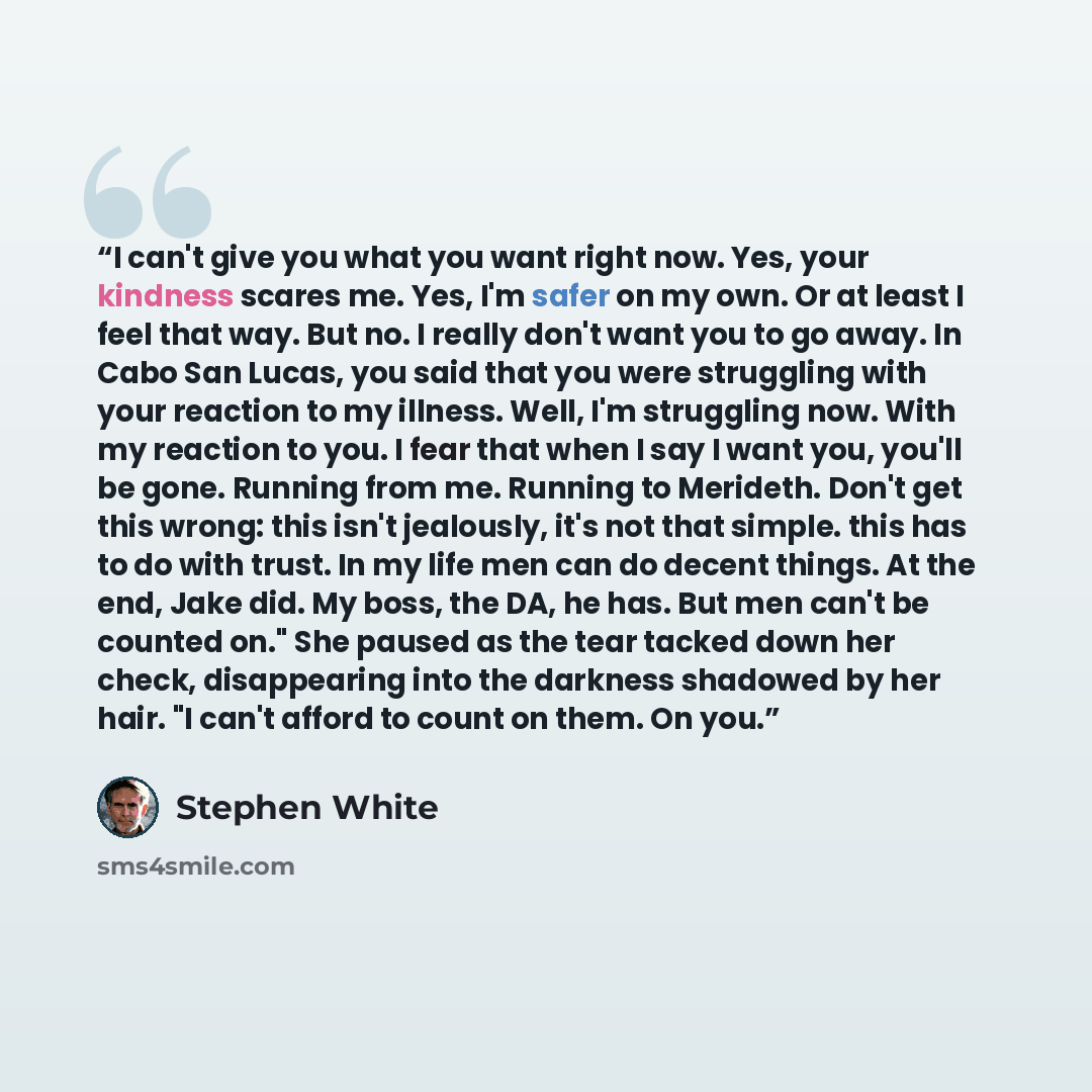 “I can't give you what you want right now. Yes, your kindness scares me. Yes, I'm safer on my own. Or at least I feel that way. But no. I really don't want you to go away. In Cabo San Lucas, you said that you were struggling with your reaction to my illness. Well, I'm struggling now. With my…” quote by Stephen White