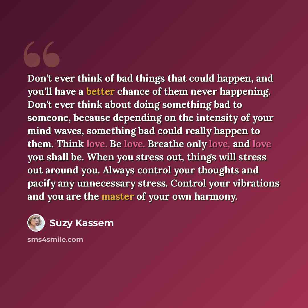 “Don't ever think of bad things that could happen, and you'll have a better chance of them never happening. Don't ever think about doing something bad to someone, because depending on the intensity of your mind waves, something bad could really happen to them. Think love. Be love. Breathe only…” quote by Suzy Kassem