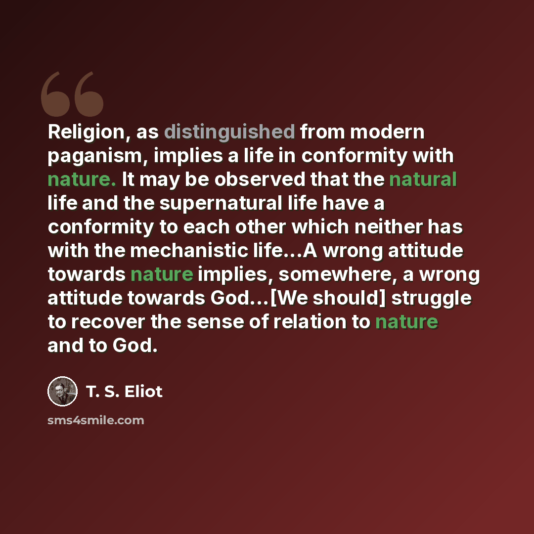 “Religion, as distinguished from modern paganism, implies a life in conformity with nature. It may be observed that the natural life and the supernatural life have a conformity to each other which neither has with the mechanistic life...A wrong attitude towards nature implies, somewhere, a wrong…” quote by T. S. Eliot
