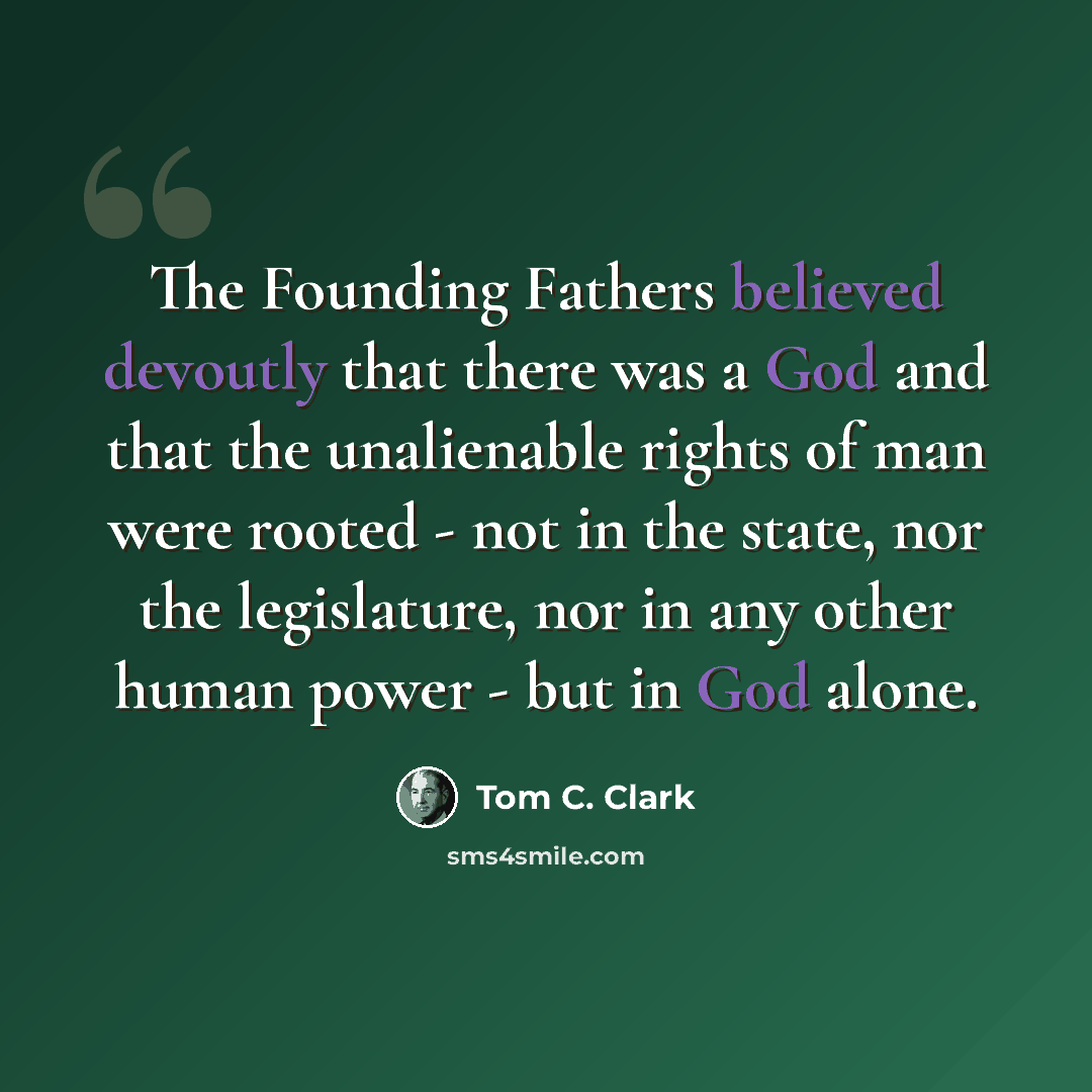 “The Founding Fathers believed devoutly that there was a God and that the unalienable rights of man were rooted - not in the state, nor the legislature, nor in any other human power - but in God alone.” quote by Tom C. Clark