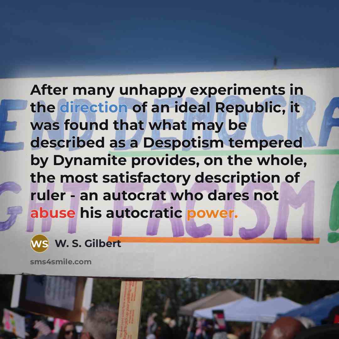 “After many unhappy experiments in the direction of an ideal Republic, it was found that what may be described as a Despotism tempered by Dynamite provides, on the whole, the most satisfactory description of ruler - an autocrat who dares not abuse his autocratic power.” quote by W. S. Gilbert