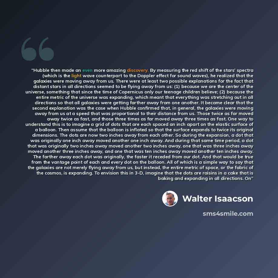 “Hubble then made an even more amazing discovery. By measuring the red shift of the stars’ spectra (which is the light wave counterpart to the Doppler effect for sound waves), he realized that the galaxies were moving away from us. There were at least two possible explanations for the fact that…” quote by Walter Isaacson