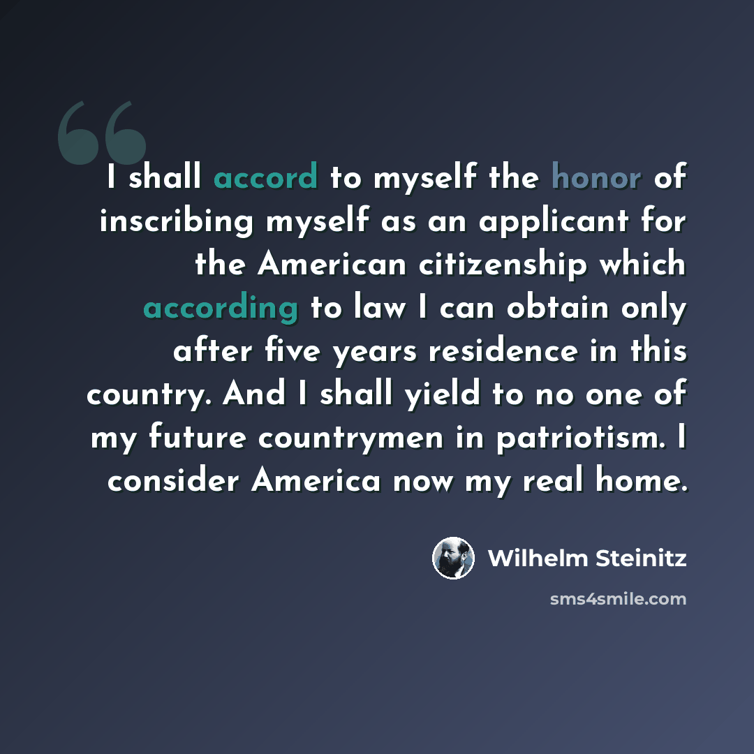 “I shall accord to myself the honor of inscribing myself as an applicant for the American citizenship which according to law I can obtain only after five years residence in this country. And I shall yield to no one of my future countrymen in patriotism. I consider America now my real home.” quote by Wilhelm Steinitz