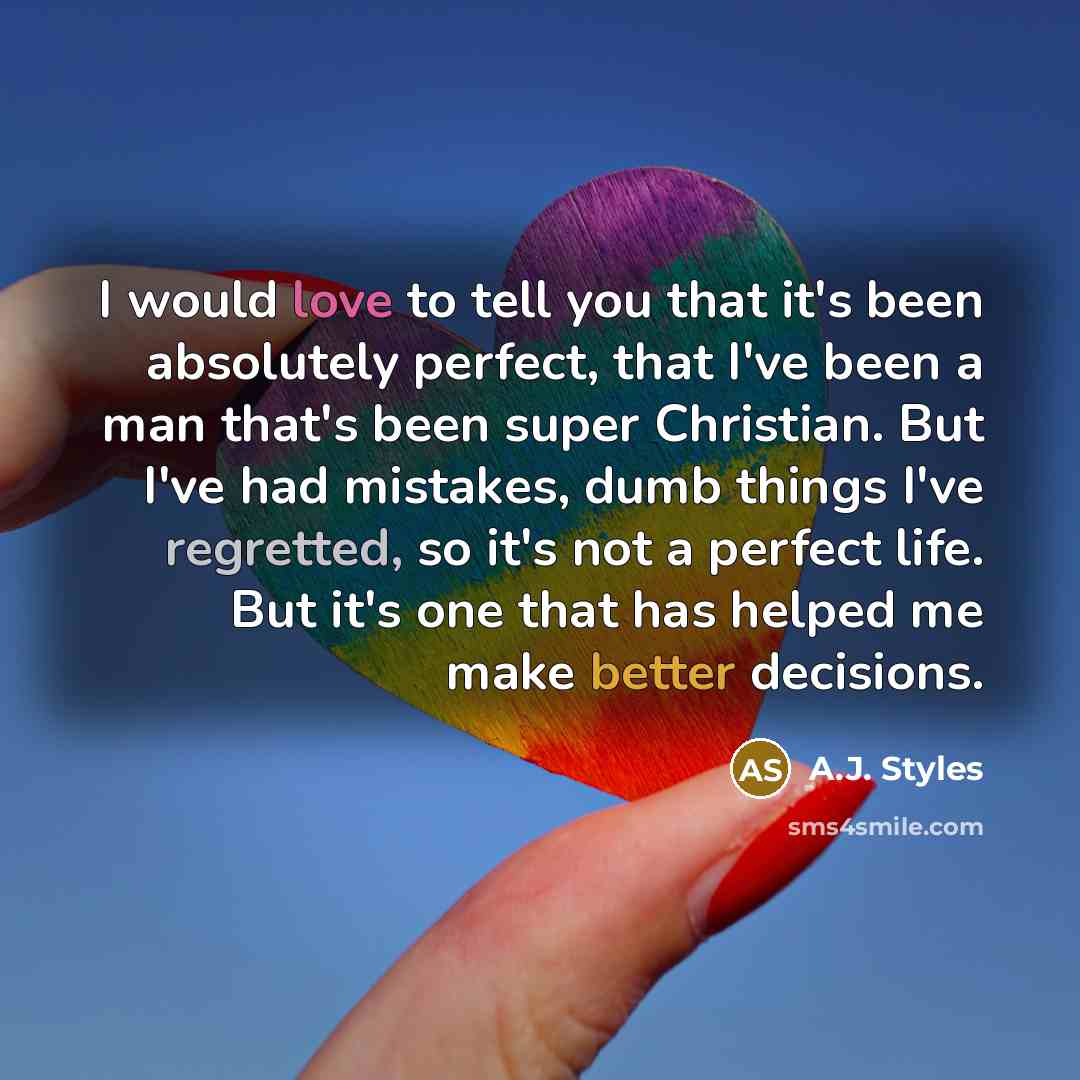 “I would love to tell you that it's been absolutely perfect, that I've been a man that's been super Christian. But I've had mistakes, dumb things I've regretted, so it's not a perfect life. But it's one that has helped me make better decisions.” quote by A.J. Styles