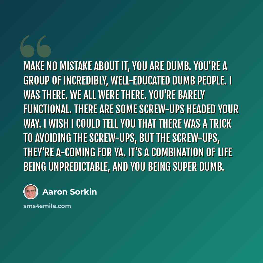 “Make no mistake about it, you are dumb. You're a group of incredibly, well-educated dumb people. I was there. We all were there. You're barely functional. There are some screw-ups headed your way. I wish I could tell you that there was a trick to avoiding the screw-ups, but the screw-ups, they're…” quote by Aaron Sorkin