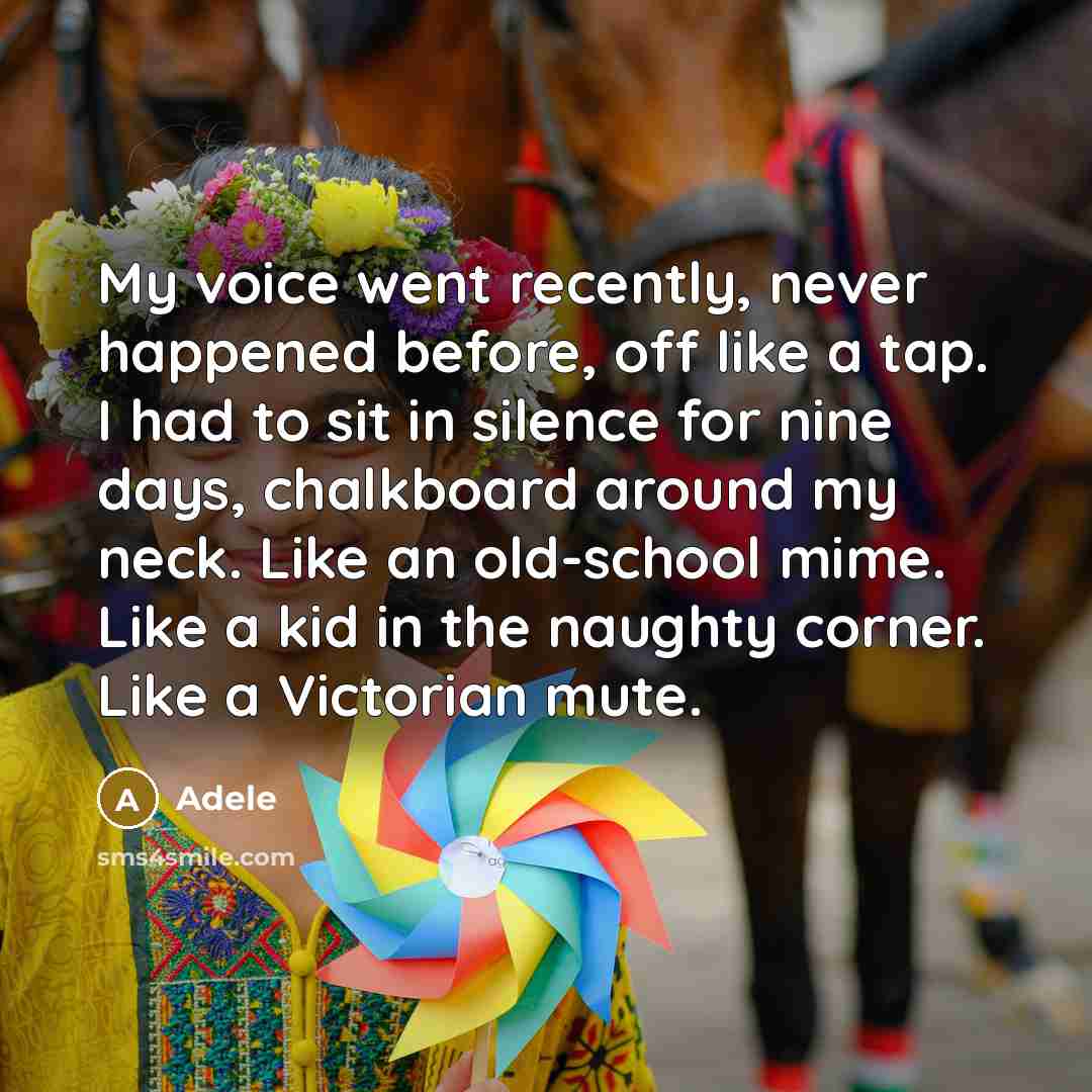 “My voice went recently, never happened before, off like a tap. I had to sit in silence for nine days, chalkboard around my neck. Like an old-school mime. Like a kid in the naughty corner. Like a Victorian mute.” quote by Adele