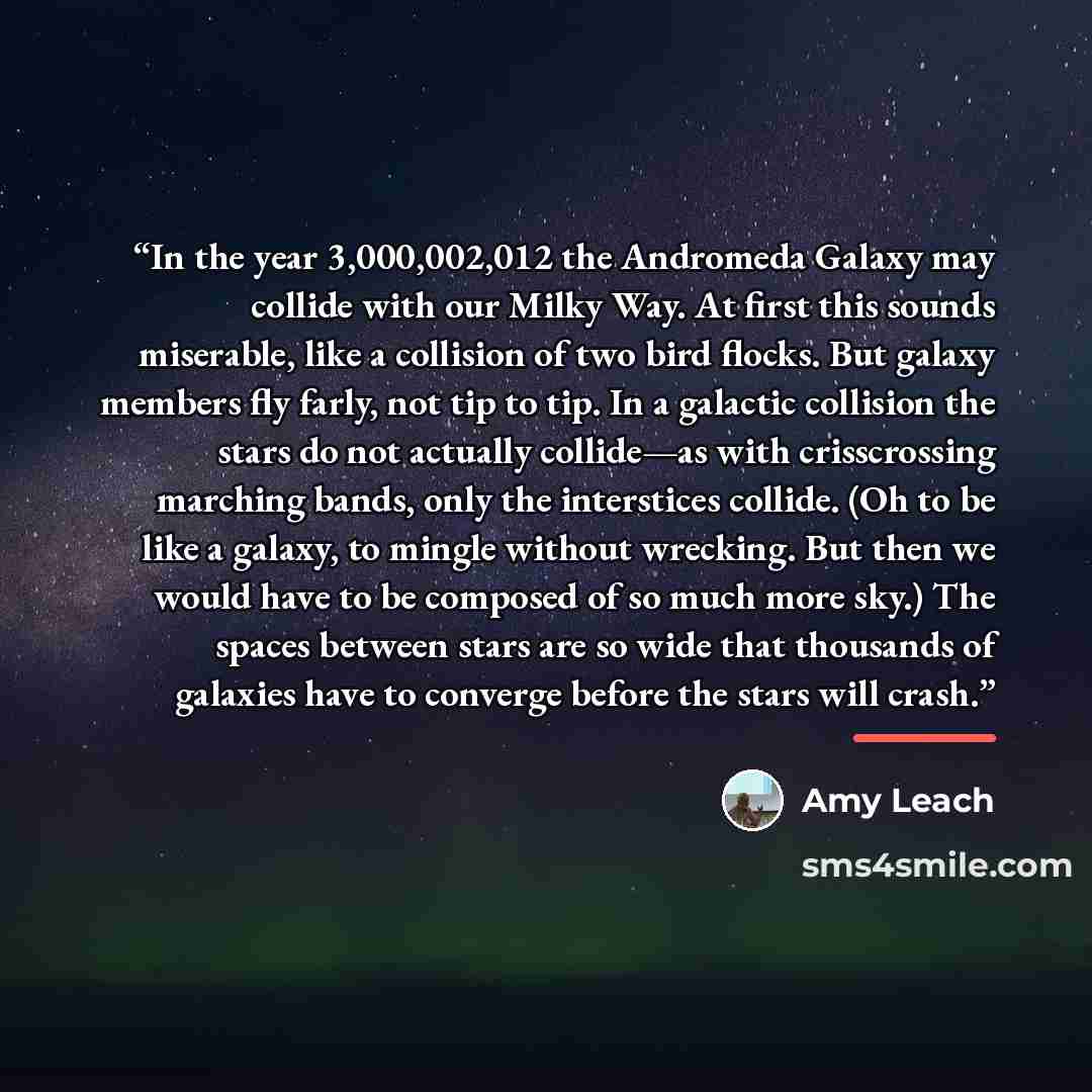 “In the year 3,000,002,012 the Andromeda Galaxy may collide with our Milky Way. At first this sounds miserable, like a collision of two bird flocks. But galaxy members fly farly, not tip to tip. In a galactic collision the stars do not actually collide—as with crisscrossing marching bands, only the…” quote by Amy Leach