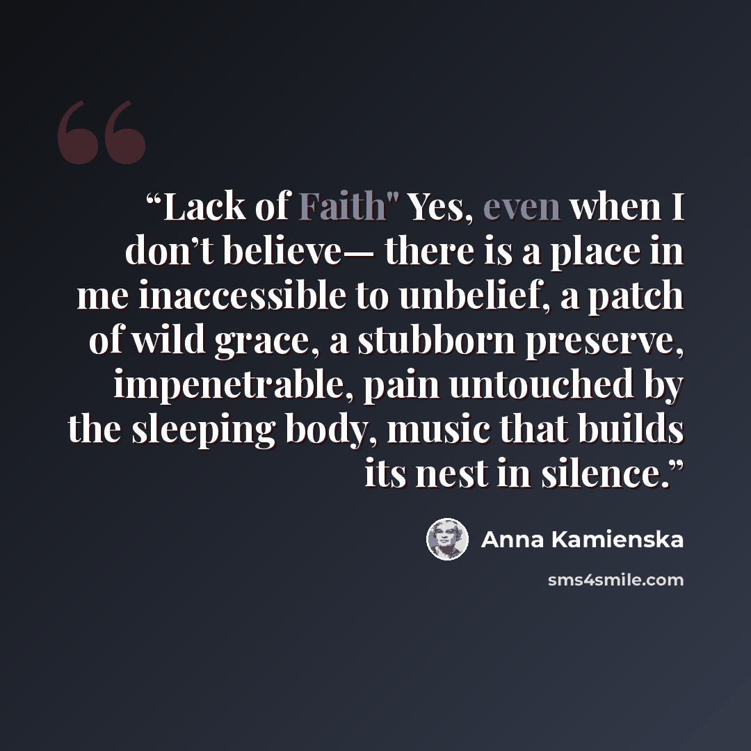 “Lack of Faith" Yes, even when I don’t believe— there is a place in me inaccessible to unbelief, a patch of wild grace, a stubborn preserve, impenetrable, pain untouched by the sleeping body, music that builds its nest in silence.” quote by Anna Kamieńska