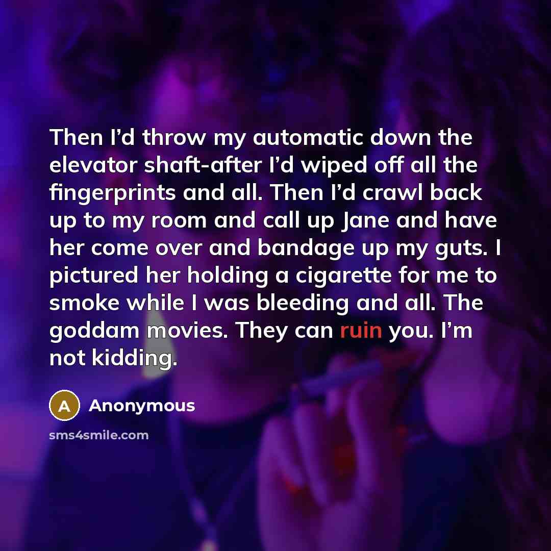 “Then I’d throw my automatic down the elevator shaft-after I’d wiped off all the fingerprints and all. Then I’d crawl back up to my room and call up Jane and have her come over and bandage up my guts. I pictured her holding a cigarette for me to smoke while I was bleeding and all. The goddam…” quote by Anonymous