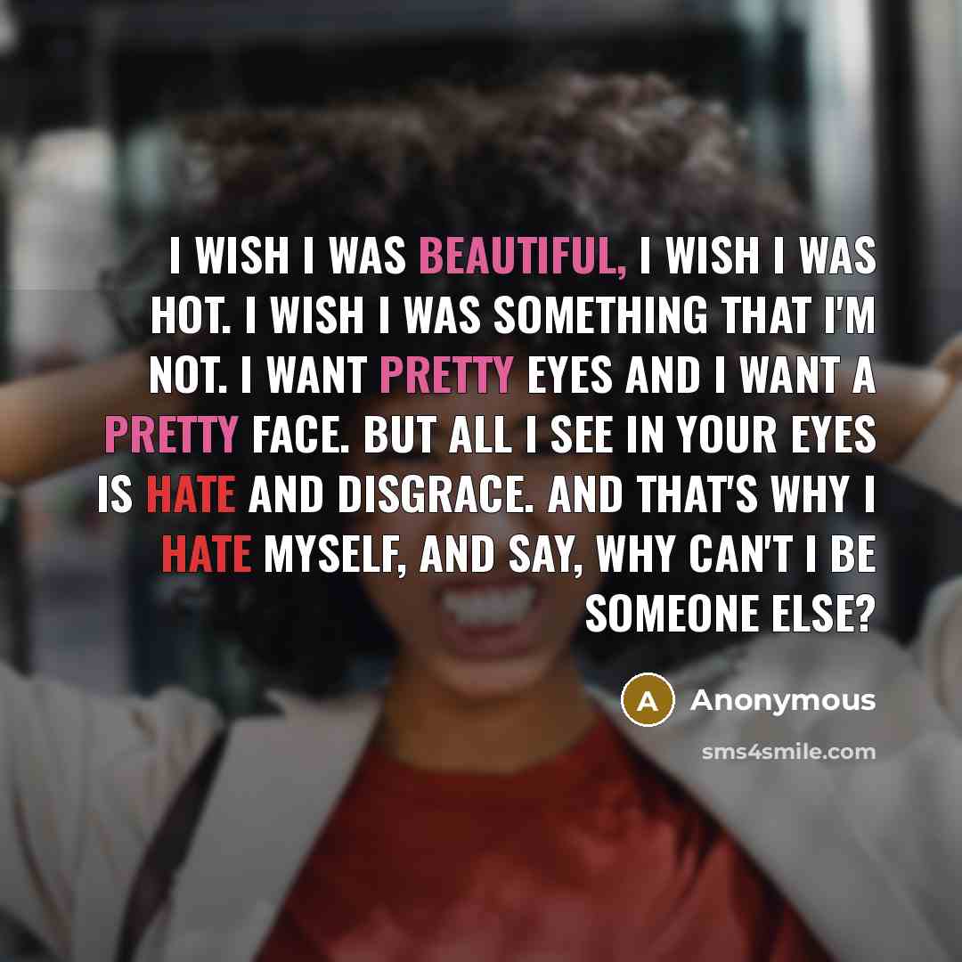 “I wish I was beautiful, I wish I was hot. I wish I was something that I'm not. I want pretty eyes and I want a pretty face. But all I see in your eyes is hate and disgrace. And that's why I hate myself, and say, Why can't I be someone else?” quote by Anonymous
