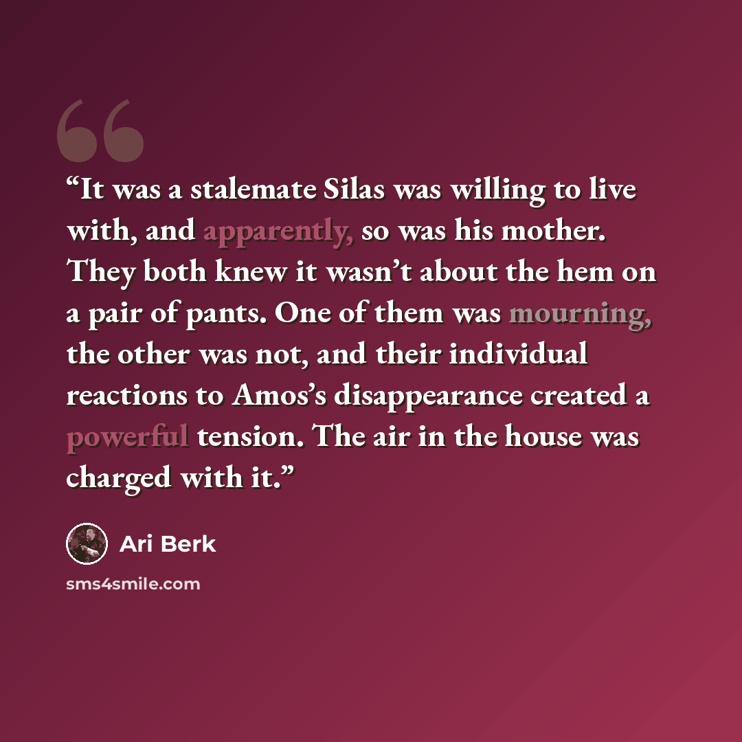 “It was a stalemate Silas was willing to live with, and apparently, so was his mother. They both knew it wasn’t about the hem on a pair of pants. One of them was mourning, the other was not, and their individual reactions to Amos’s disappearance created a powerful tension. The air in the house was…” quote by Ari Berk