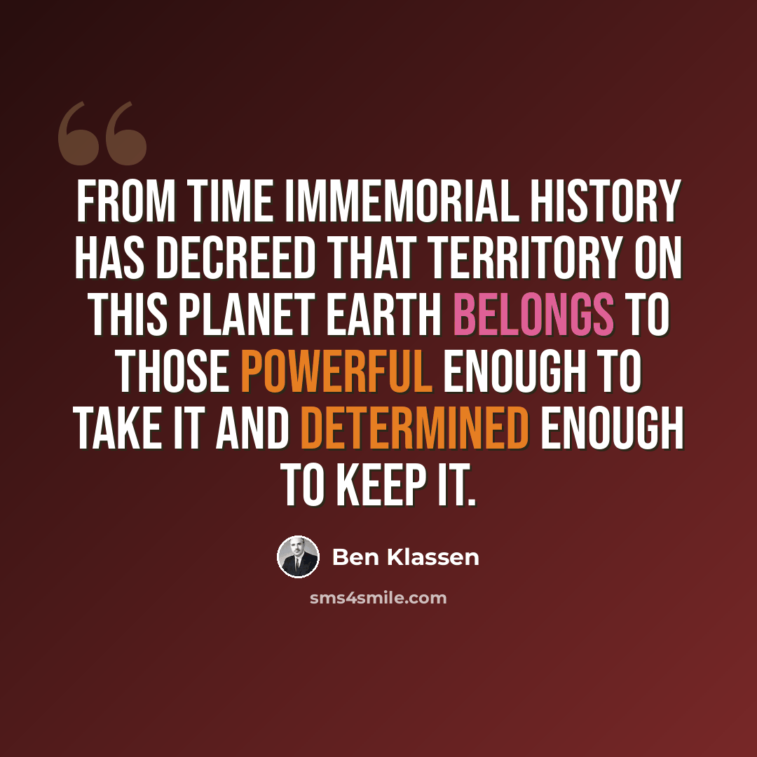 “From time immemorial History has decreed that territory on this Planet Earth belongs to those powerful enough to take it and determined enough to keep it.” quote by Ben Klassen