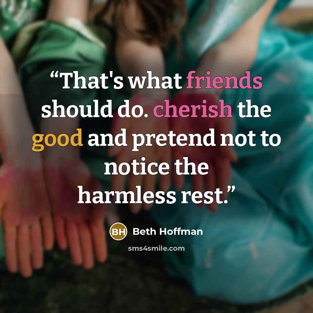 “That's what friends should do. cherish the good and pretend not to notice the harmless rest.” quote by Beth Hoffman