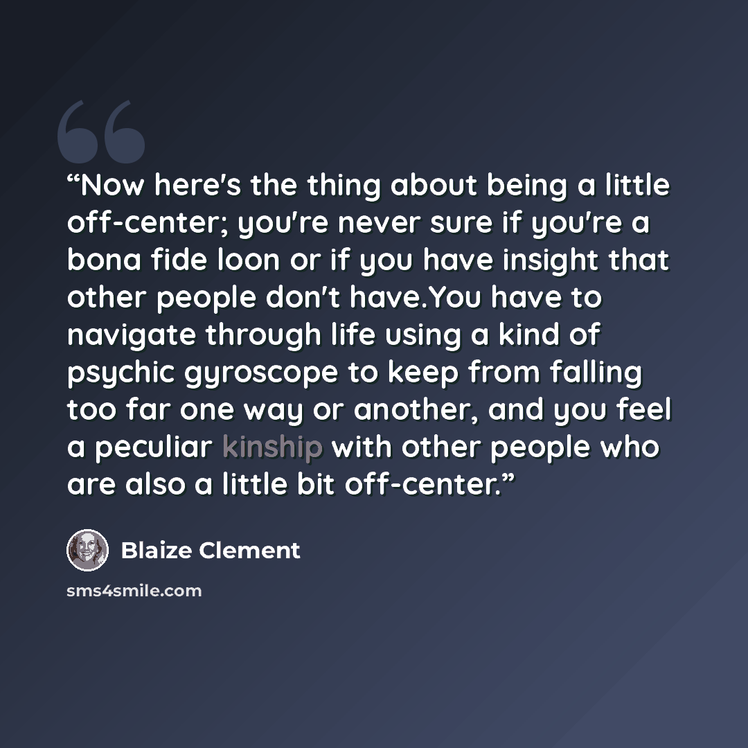 “Now here's the thing about being a little off-center; you're never sure if you're a bona fide loon or if you have insight that other people don't have.You have to navigate through life using a kind of psychic gyroscope to keep from falling too far one way or another, and you feel a peculiar…” quote by Blaize Clement