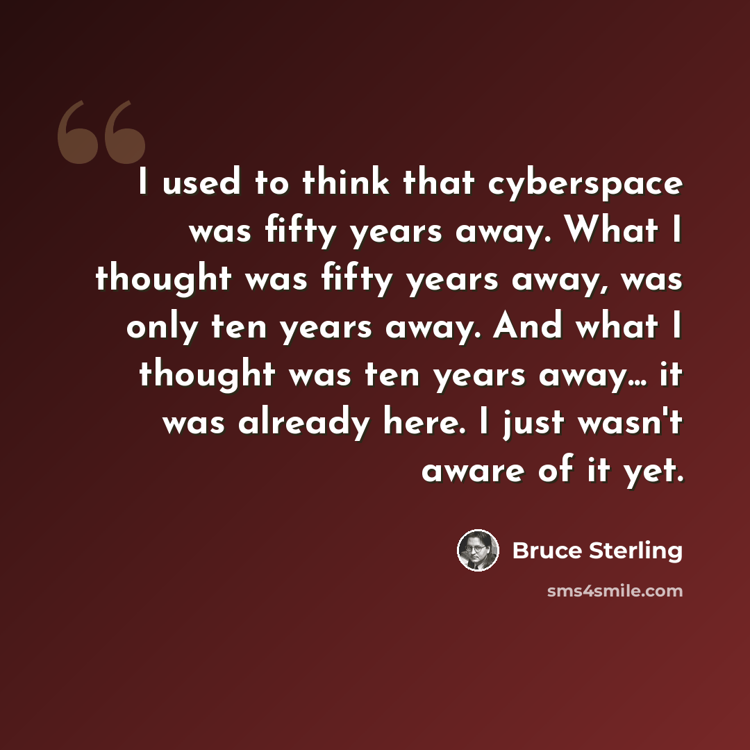 “I used to think that cyberspace was fifty years away. What I thought was fifty years away, was only ten years away. And what I thought was ten years away... it was already here. I just wasn't aware of it yet.” quote by Bruce Sterling