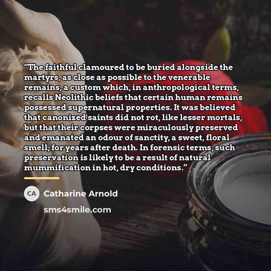 “The faithful clamoured to be buried alongside the martyrs, as close as possible to the venerable remains, a custom which, in anthropological terms, recalls Neolithic beliefs that certain human remains possessed supernatural properties. It was believed that canonized saints did not rot, like lesser…” quote by Catharine Arnold