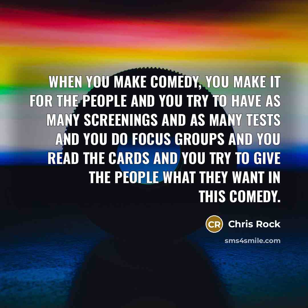 “When you make comedy, you make it for the people and you try to have as many screenings and as many tests and you do focus groups and you read the cards and you try to give the people what they want in this comedy.” quote by Chris Rock