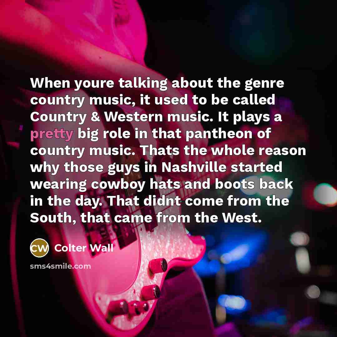 “When youre talking about the genre country music, it used to be called Country & Western music. It plays a pretty big role in that pantheon of country music. Thats the whole reason why those guys in Nashville started wearing cowboy hats and boots back in the day. That didnt come from the South…” quote by Colter Wall