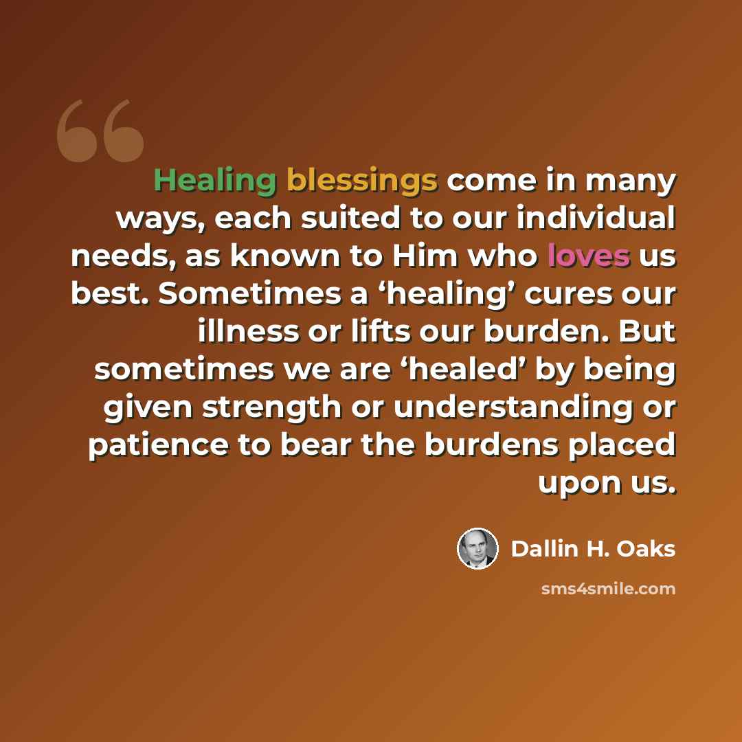 “Healing blessings come in many ways, each suited to our individual needs, as known to Him who loves us best. Sometimes a ‘healing’ cures our illness or lifts our burden. But sometimes we are ‘healed’ by being given strength or understanding or patience to bear the burdens placed upon us.” quote by Dallin H. Oaks
