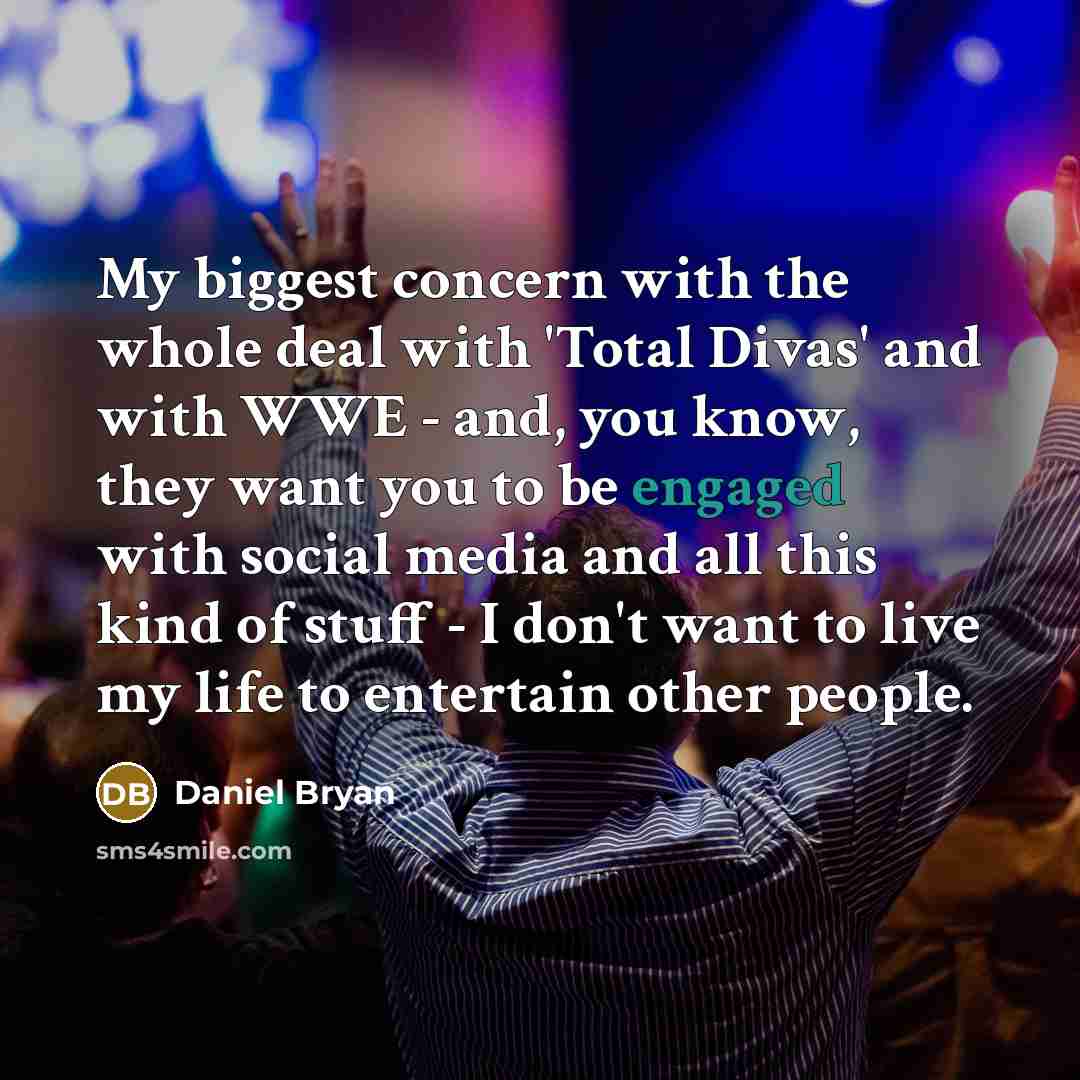 “My biggest concern with the whole deal with 'Total Divas' and with WWE - and, you know, they want you to be engaged with social media and all this kind of stuff - I don't want to live my life to entertain other people.” quote by Daniel Bryan