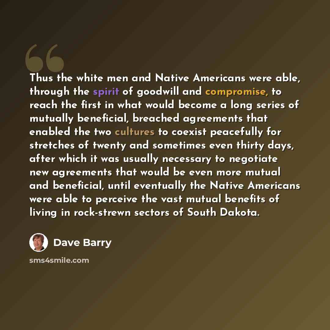 “Thus the white men and Native Americans were able, through the spirit of goodwill and compromise, to reach the first in what would become a long series of mutually beneficial, breached agreements that enabled the two cultures to coexist peacefully for stretches of twenty and sometimes even thirty…” quote by Dave Barry