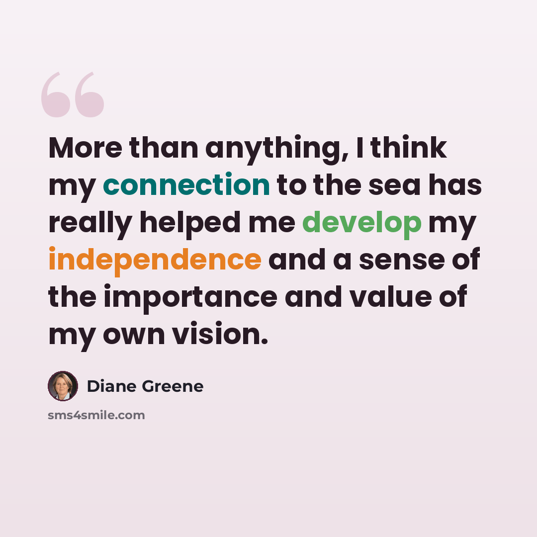“More than anything, I think my connection to the sea has really helped me develop my independence and a sense of the importance and value of my own vision.” quote by Diane Greene