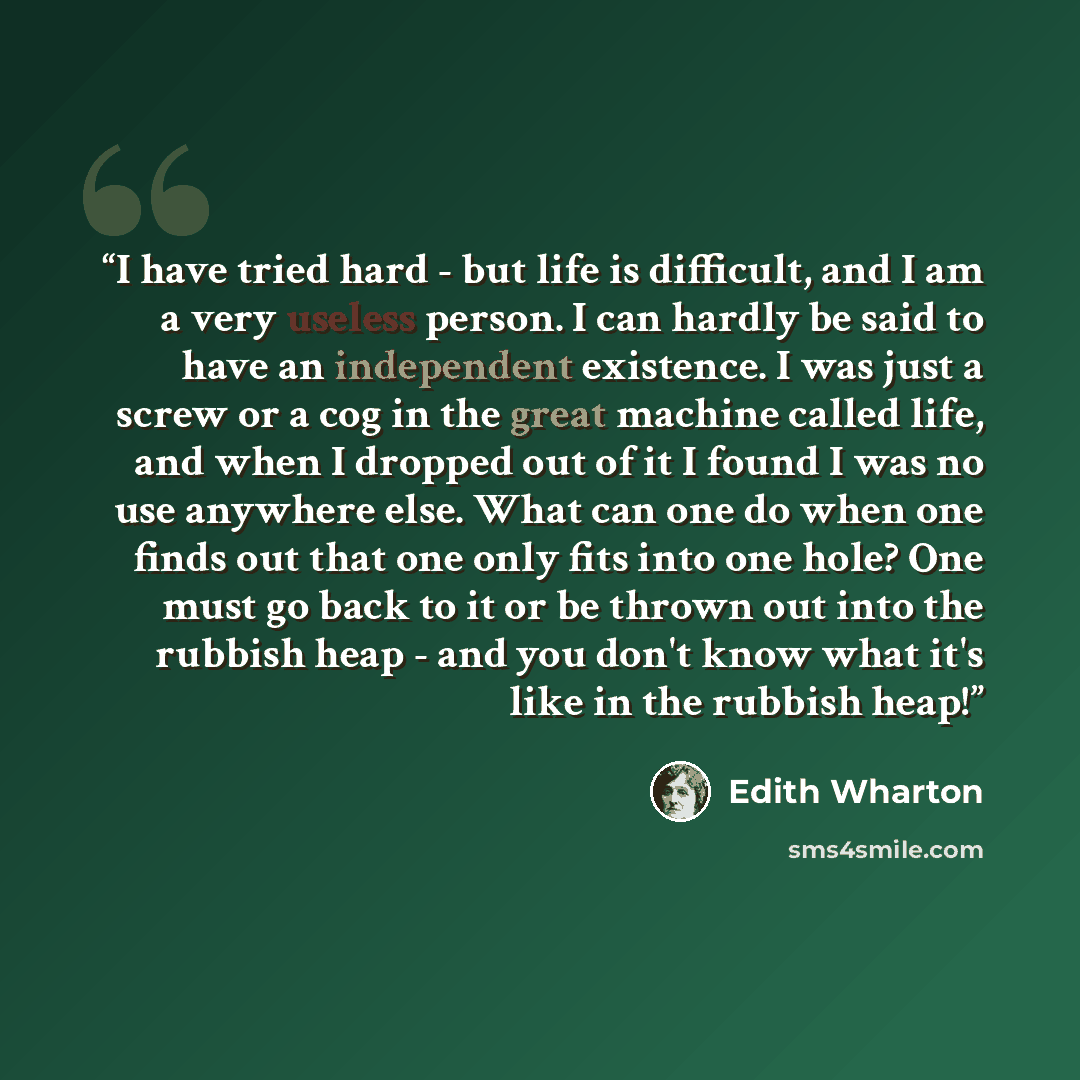 “I have tried hard - but life is difficult, and I am a very useless person. I can hardly be said to have an independent existence. I was just a screw or a cog in the great machine called life, and when I dropped out of it I found I was no use anywhere else. What can one do when one finds out that…” quote by Edith Wharton