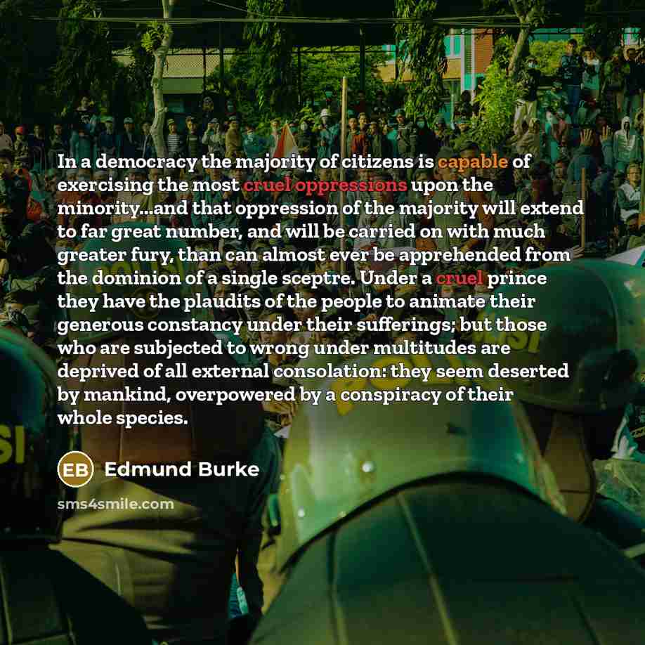 “In a democracy the majority of citizens is capable of exercising the most cruel oppressions upon the minority...and that oppression of the majority will extend to far great number, and will be carried on with much greater fury, than can almost ever be apprehended from the dominion of a single…” quote by Edmund Burke