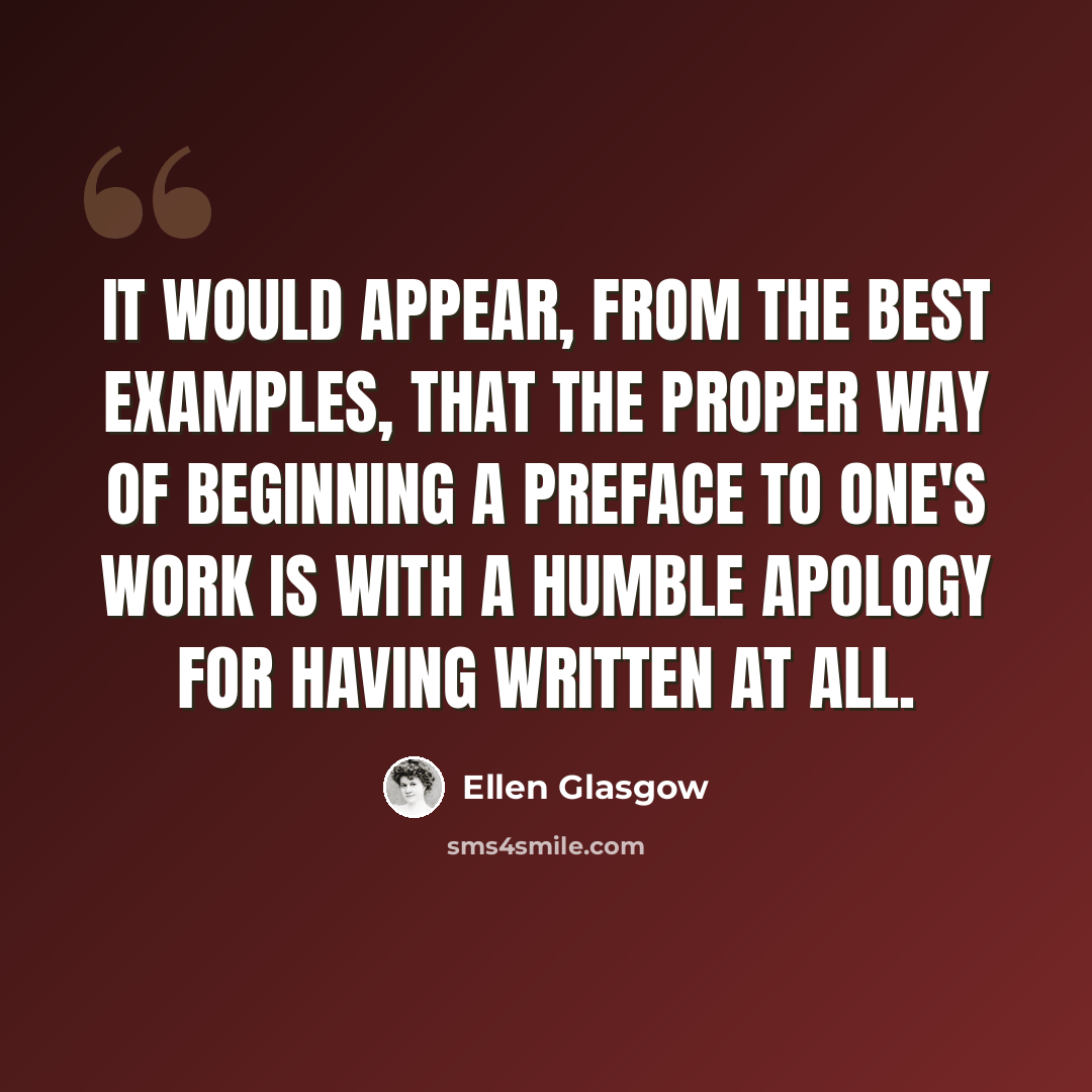 “It would appear, from the best examples, that the proper way of beginning a preface to one's work is with a humble apology for having written at all.” quote by Ellen Glasgow