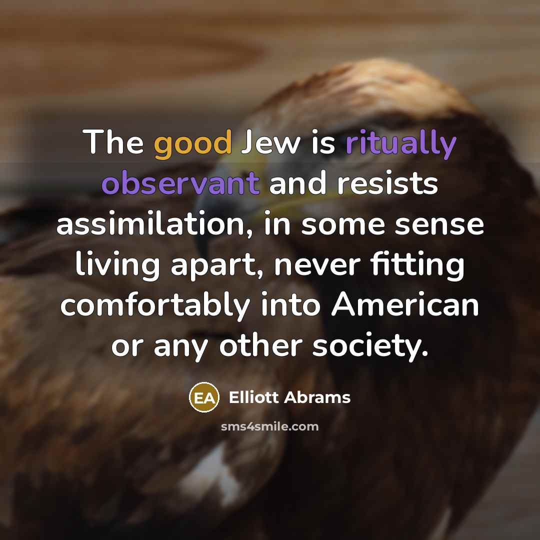 “The good Jew is ritually observant and resists assimilation, in some sense living apart, never fitting comfortably into American or any other society.” quote by Elliott Abrams
