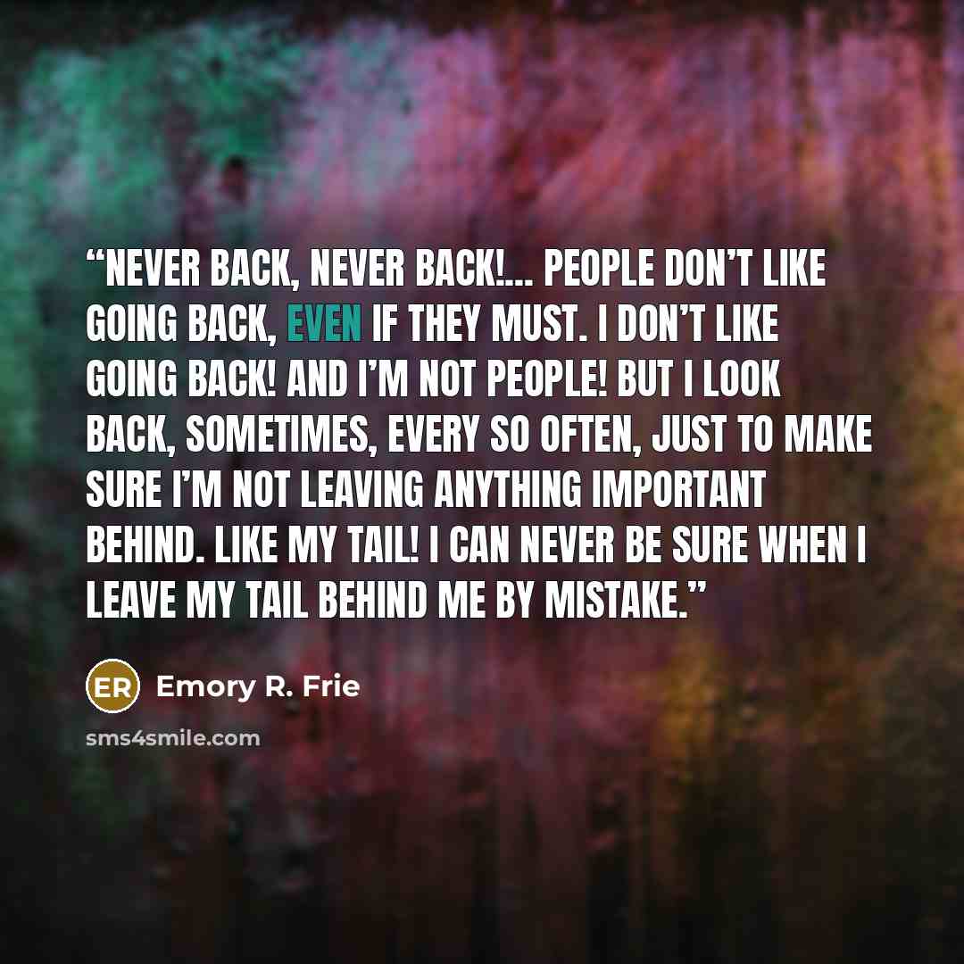 “Never back, never back!... People don’t like going back, even if they must. I don’t like going back! And I’m not people! But I look back, sometimes, every so often, just to make sure I’m not leaving anything important behind. Like my tail! I can never be sure when I leave my tail behind me by…” quote by Emory R. Frie