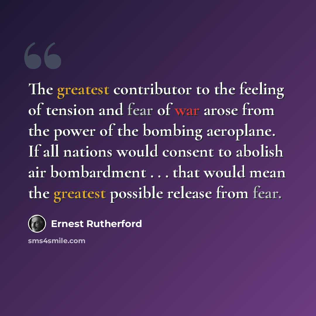 “The greatest contributor to the feeling of tension and fear of war arose from the power of the bombing aeroplane. If all nations would consent to abolish air bombardment . . . that would mean the greatest possible release from fear.” quote by Ernest Rutherford