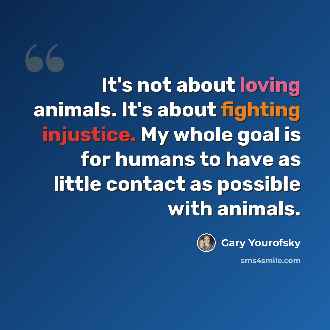 “It's not about loving animals. It's about fighting injustice. My whole goal is for humans to have as little contact as possible with animals.” quote by Gary Yourofsky