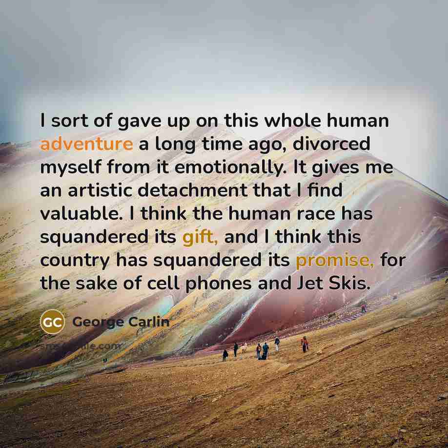 “I sort of gave up on this whole human adventure a long time ago, divorced myself from it emotionally. It gives me an artistic detachment that I find valuable. I think the human race has squandered its gift, and I think this country has squandered its promise, for the sake of cell phones and Jet…” quote by George Carlin