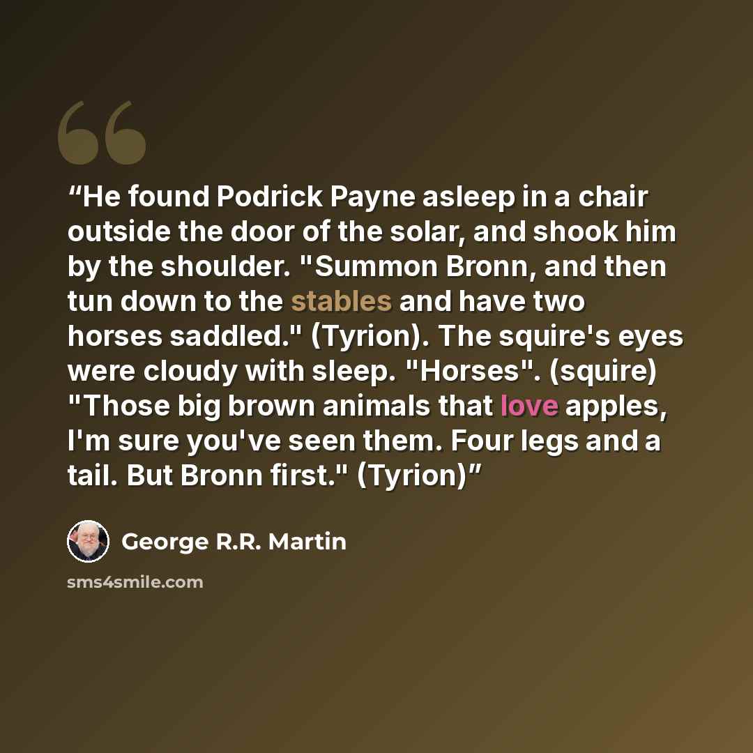 “He found Podrick Payne asleep in a chair outside the door of the solar, and shook him by the shoulder. "Summon Bronn, and then tun down to the stables and have two horses saddled." (Tyrion). The squire's eyes were cloudy with sleep. "Horses". (squire) "Those big brown animals that love apples, I'm…” quote by George R.R. Martin