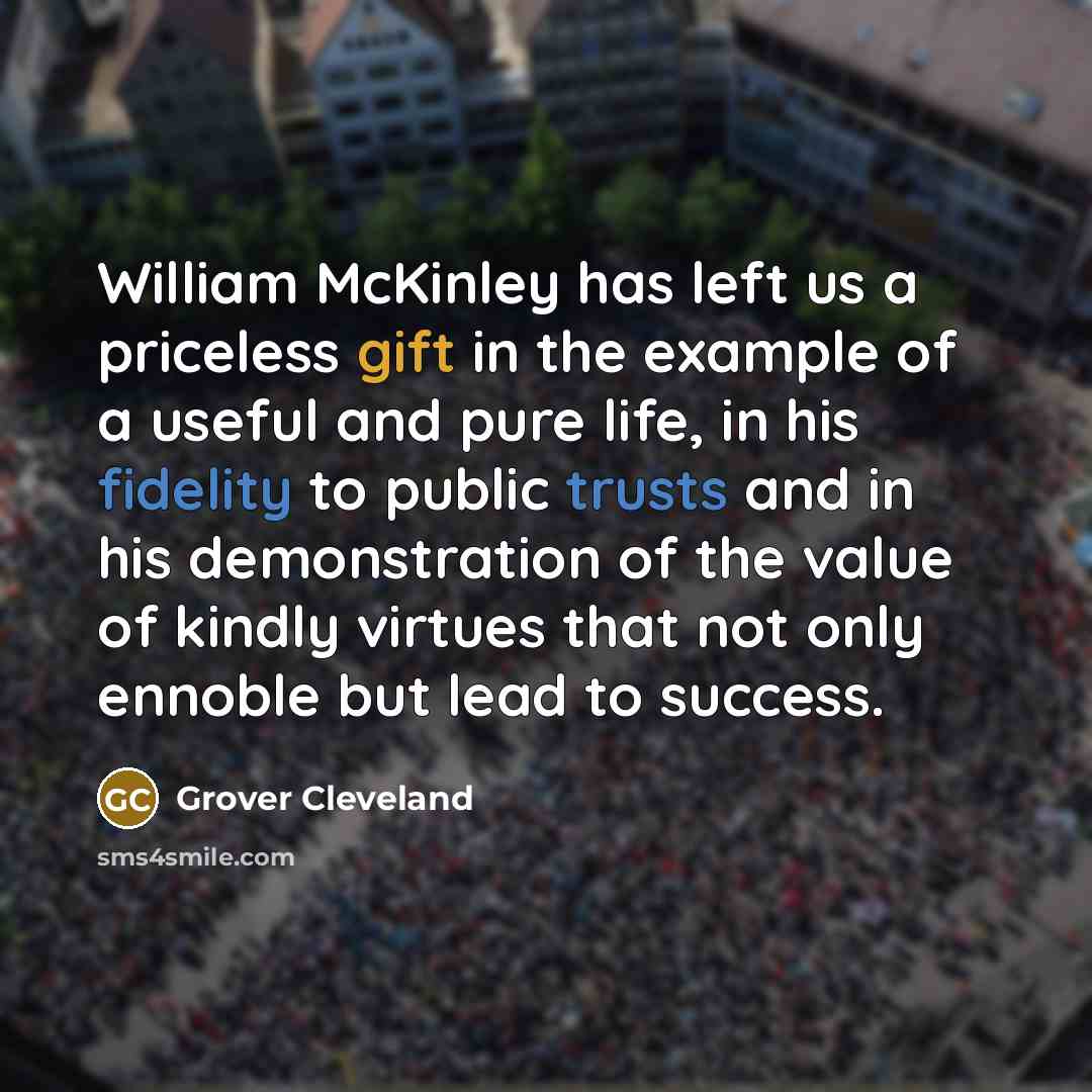 “William McKinley has left us a priceless gift in the example of a useful and pure life, in his fidelity to public trusts and in his demonstration of the value of kindly virtues that not only ennoble but lead to success.” quote by Grover Cleveland