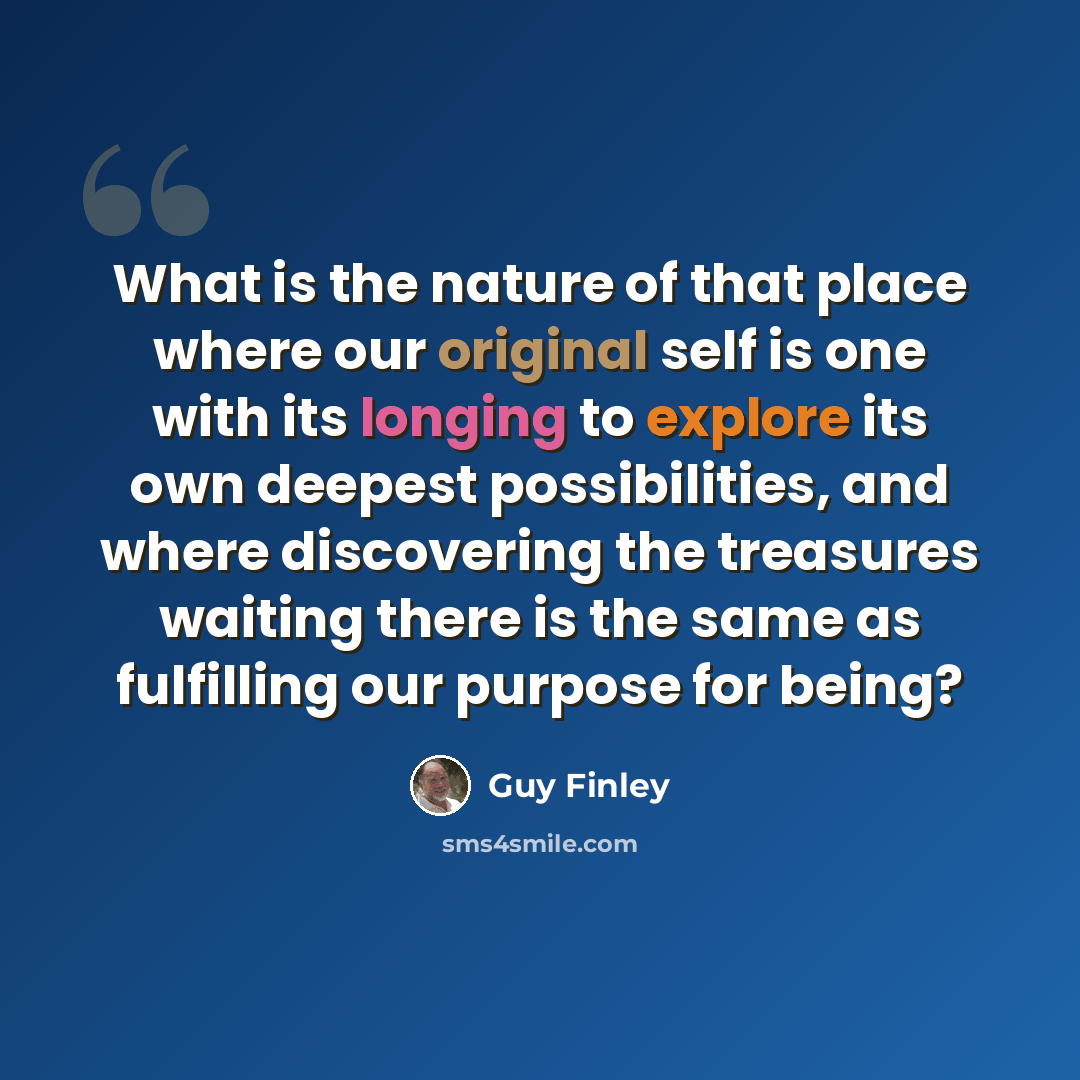 “What is the nature of that place where our original self is one with its longing to explore its own deepest possibilities, and where discovering the treasures waiting there is the same as fulfilling our purpose for being?” quote by Guy Finley