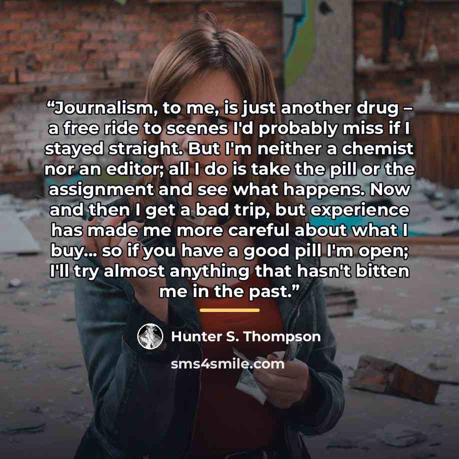 “Journalism, to me, is just another drug – a free ride to scenes I'd probably miss if I stayed straight. But I'm neither a chemist nor an editor; all I do is take the pill or the assignment and see what happens. Now and then I get a bad trip, but experience has made me more careful about what I…” quote by Hunter S. Thompson