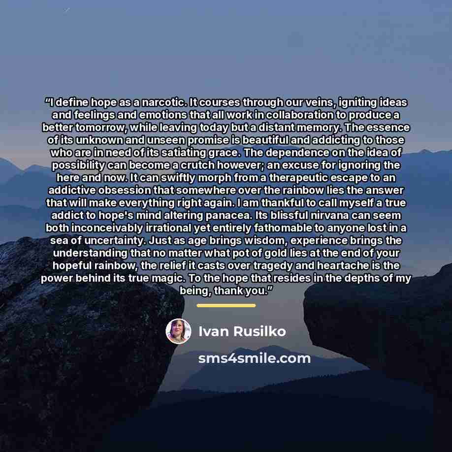 “I define hope as a narcotic. It courses through our veins, igniting ideas and feelings and emotions that all work in collaboration to produce a better tomorrow, while leaving today but a distant memory. The essence of its unknown and unseen promise is beautiful and addicting to those who are in…” quote by Ivan Rusilko