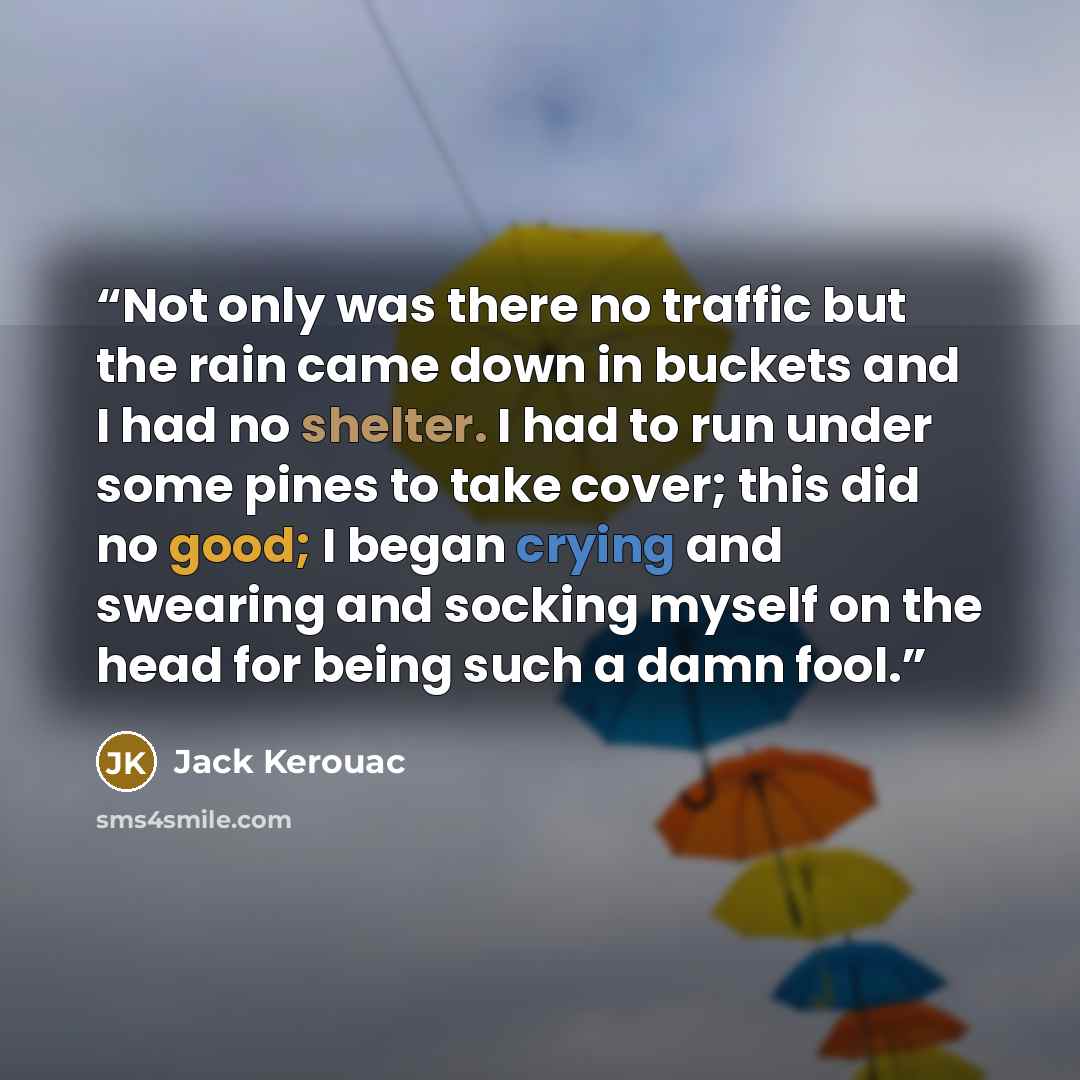 “Not only was there no traffic but the rain came down in buckets and I had no shelter. I had to run under some pines to take cover; this did no good; I began crying and swearing and socking myself on the head for being such a damn fool.” quote by Jack Kerouac